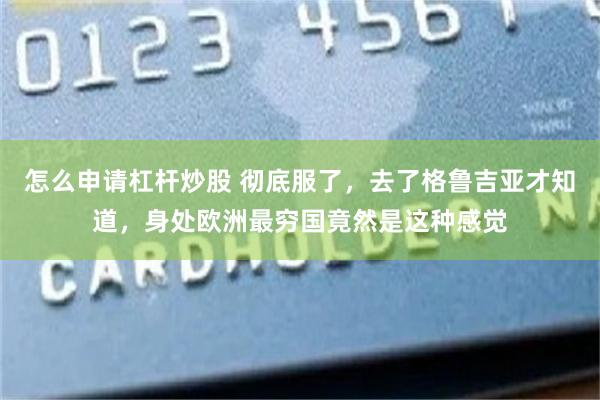 怎么申请杠杆炒股 彻底服了,去了格鲁吉亚才知道,身处欧洲最穷国竟然是这种感觉