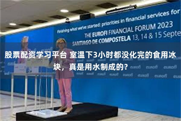 股票配资学习平台 室温下3小时都没化完的食用冰块，真是用水制成的？