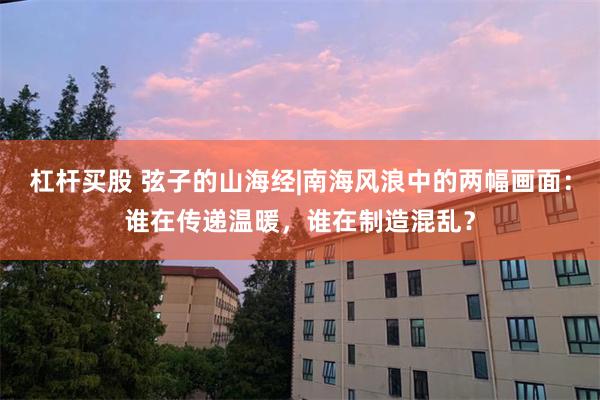 杠杆买股 弦子的山海经|南海风浪中的两幅画面：谁在传递温暖，谁在制造混乱？