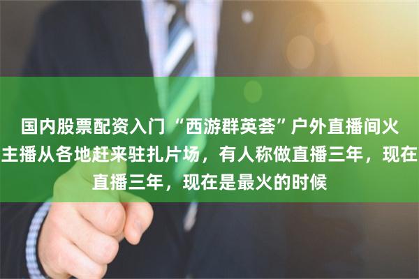 国内股票配资入门 “西游群英荟”户外直播间火爆出圈，其他主播从各地赶来驻扎片场，有人称做直播三年，现在是最火的时候