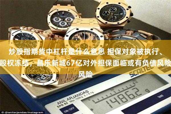 炒股指期货中杠杆是什么意思 担保对象被执行、股权冻结，昌乐新城67亿对外担保面临或有负债风险