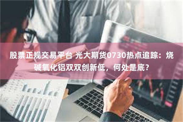 股票正规交易平台 光大期货0730热点追踪：烧碱氧化铝双双创新低，何处是底？