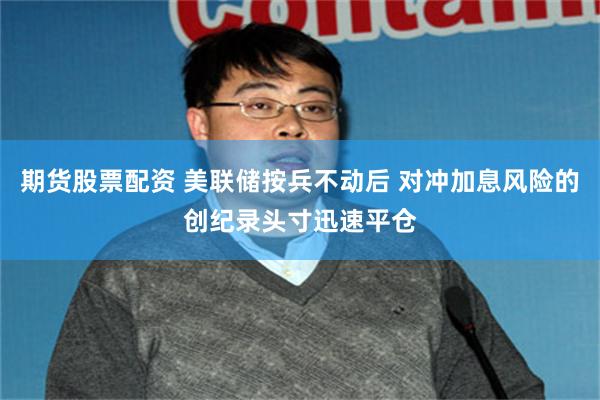 期货股票配资 美联储按兵不动后 对冲加息风险的创纪录头寸迅速平仓