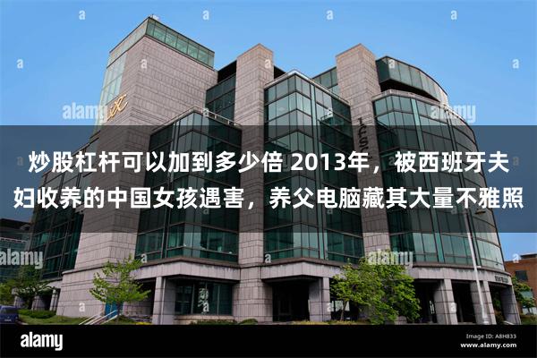炒股杠杆可以加到多少倍 2013年，被西班牙夫妇收养的中国女孩遇害，养父电脑藏其大量不雅照