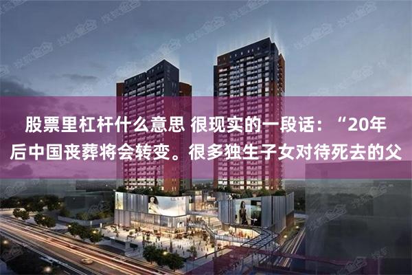 股票里杠杆什么意思 很现实的一段话：“20年后中国丧葬将会转变。很多独生子女对待死去的父