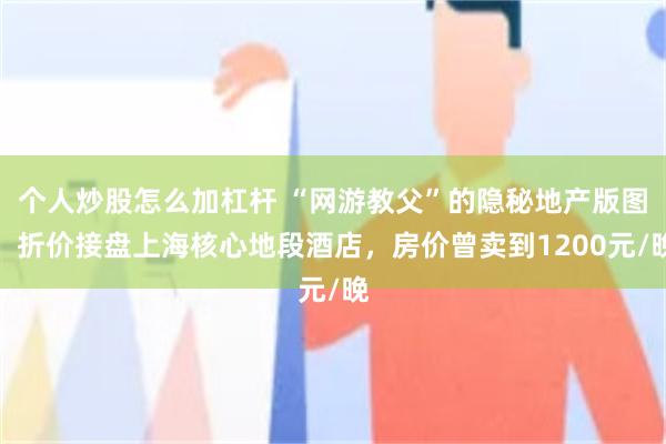 个人炒股怎么加杠杆 “网游教父”的隐秘地产版图，折价接盘上海核心地段酒店，房价曾卖到1200元/晚