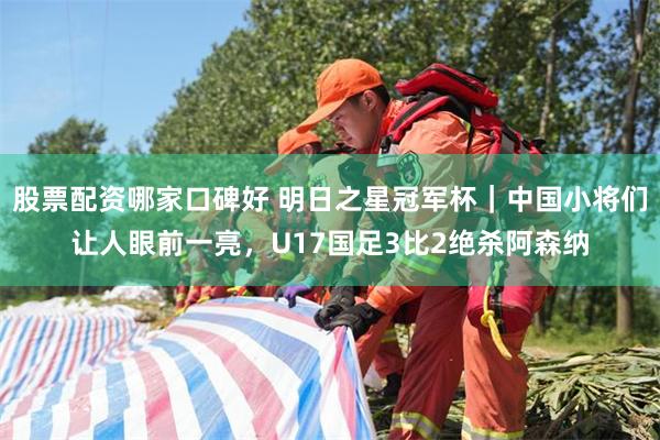股票配资哪家口碑好 明日之星冠军杯｜中国小将们让人眼前一亮，U17国足3比2绝杀阿森纳