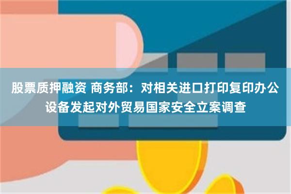 股票质押融资 商务部：对相关进口打印复印办公设备发起对外贸易国家安全立案调查