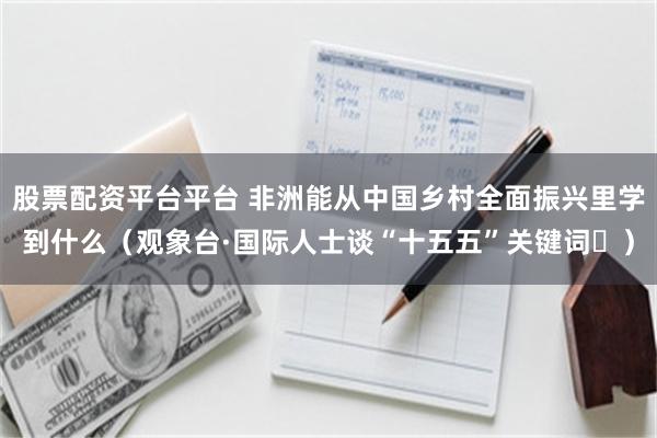 股票配资平台平台 非洲能从中国乡村全面振兴里学到什么（观象台·国际人士谈“十五五”关键词⑭）