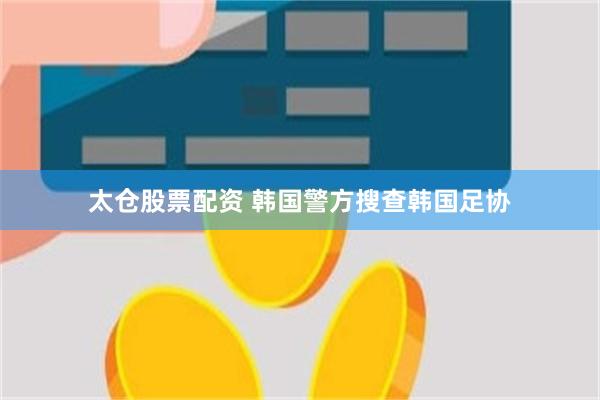 太仓股票配资 韩国警方搜查韩国足协