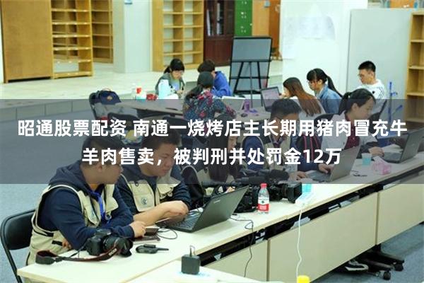 昭通股票配资 南通一烧烤店主长期用猪肉冒充牛羊肉售卖，被判刑并处罚金12万