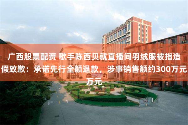 广西股票配资 歌手陈西贝就直播间羽绒服被指造假致歉：承诺先行全额退款，涉事销售额约300万元