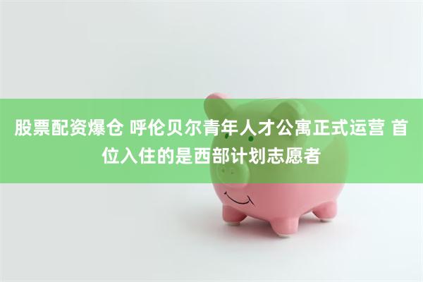 股票配资爆仓 呼伦贝尔青年人才公寓正式运营 首位入住的是西部计划志愿者