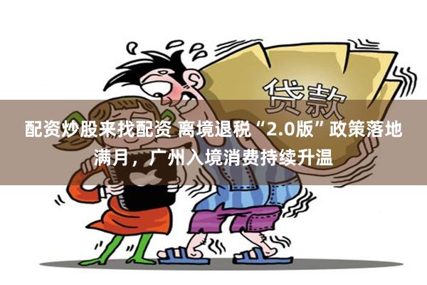 配资炒股来找配资 离境退税“2.0版”政策落地满月，广州入境消费持续升温