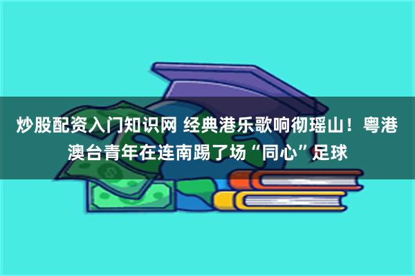 炒股配资入门知识网 经典港乐歌响彻瑶山！粤港澳台青年在连南踢了场“同心”足球