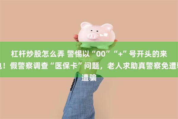 杠杆炒股怎么弄 警惕以“00”“+”号开头的来电！假警察调查“医保卡”问题，老人求助真警察免遭骗
