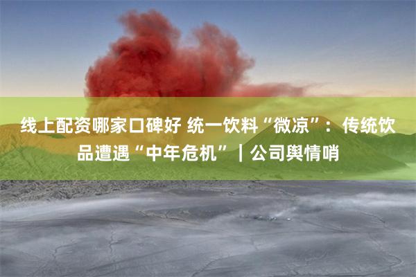 线上配资哪家口碑好 统一饮料“微凉”：传统饮品遭遇“中年危机”｜公司舆情哨