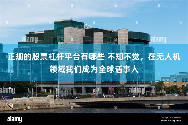 正规的股票杠杆平台有哪些 不知不觉，在无人机领域我们成为全球话事人