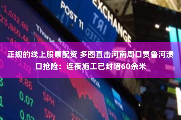 正规的线上股票配资 多图直击河南周口贾鲁河溃口抢险：连夜施工已封堵60余米