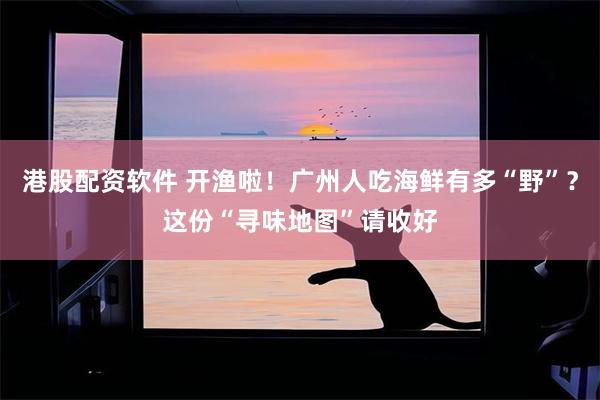 港股配资软件 开渔啦！广州人吃海鲜有多“野”？这份“寻味地图”请收好