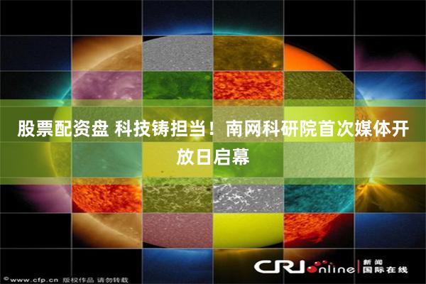 股票配资盘 科技铸担当！南网科研院首次媒体开放日启幕
