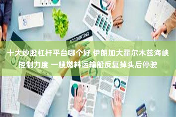 十大炒股杠杆平台哪个好 伊朗加大霍尔木兹海峡控制力度 一艘燃料运输船反复掉头后停驶