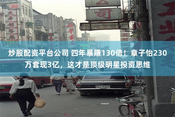 炒股配资平台公司 四年暴赚130倍！章子怡230万套现3亿，这才是顶级明星投资思维