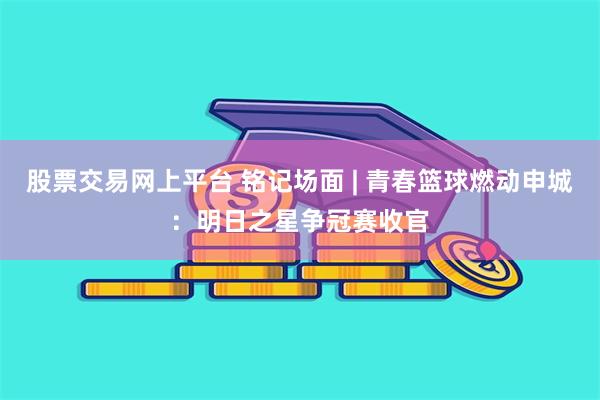 股票交易网上平台 铭记场面 | 青春篮球燃动申城：明日之星争冠赛收官