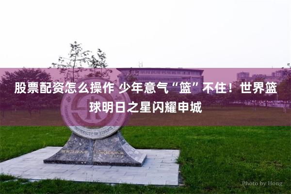 股票配资怎么操作 少年意气“篮”不住！世界篮球明日之星闪耀申城