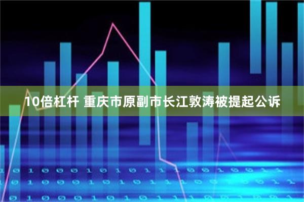 10倍杠杆 重庆市原副市长江敦涛被提起公诉