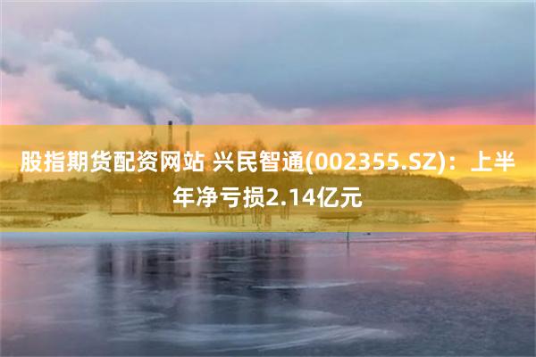 股指期货配资网站 兴民智通(002355.SZ)：上半年净亏损2.14亿元