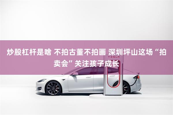 炒股杠杆是啥 不拍古董不拍画 深圳坪山这场“拍卖会”关注孩子成长