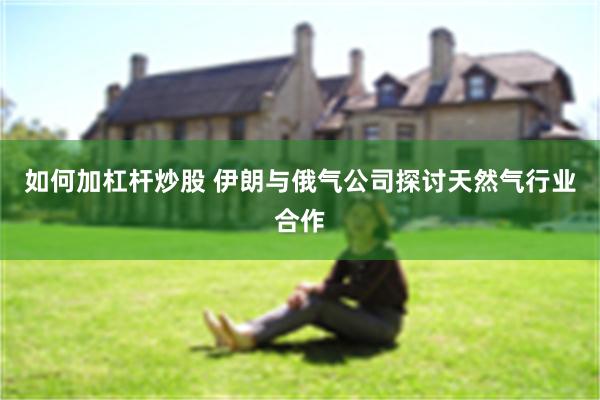 如何加杠杆炒股 伊朗与俄气公司探讨天然气行业合作