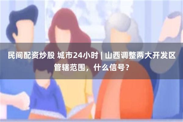 民间配资炒股 城市24小时 | 山西调整两大开发区管辖范围,什么信号?