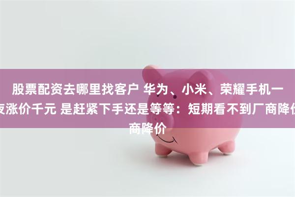 股票配资去哪里找客户 华为、小米、荣耀手机一夜涨价千元 是赶紧下手还是等等：短期看不到厂商降价