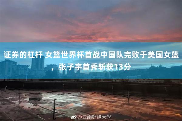 证券的杠杆 女篮世界杯首战中国队完败于美国女篮，张子宇首秀斩获13分