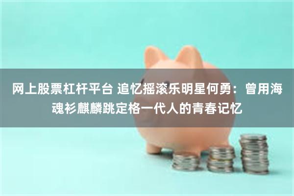 网上股票杠杆平台 追忆摇滚乐明星何勇：曾用海魂衫麒麟跳定格一代人的青春记忆