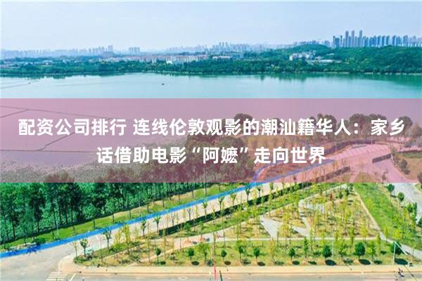 配资公司排行 连线伦敦观影的潮汕籍华人：家乡话借助电影“阿嬷”走向世界