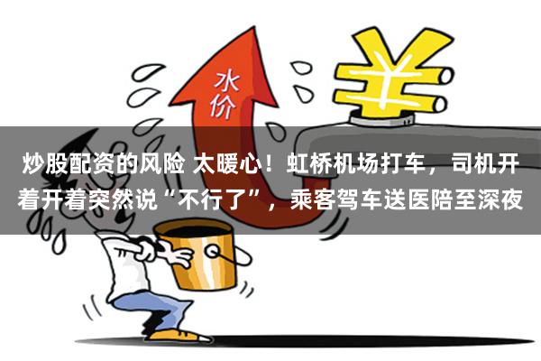 炒股配资的风险 太暖心！虹桥机场打车，司机开着开着突然说“不行了”，乘客驾车送医陪至深夜