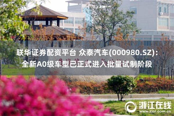 联华证券配资平台 众泰汽车(000980.SZ)：全新A0级车型已正式进入批量试制阶段