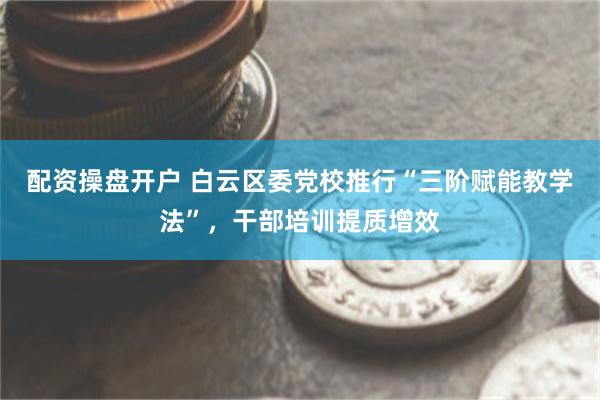 配资操盘开户 白云区委党校推行“三阶赋能教学法”，干部培训提质增效