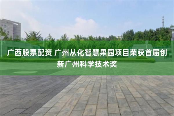 广西股票配资 广州从化智慧果园项目荣获首届创新广州科学技术奖