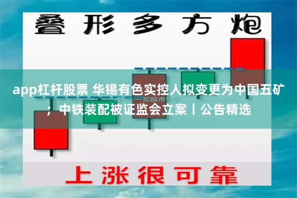app杠杆股票 华锡有色实控人拟变更为中国五矿;中铁装配被证监会立案丨公告精选