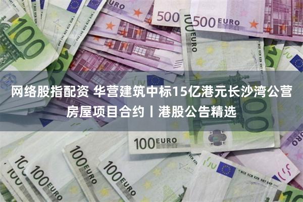 网络股指配资 华营建筑中标15亿港元长沙湾公营房屋项目合约丨港股公告精选