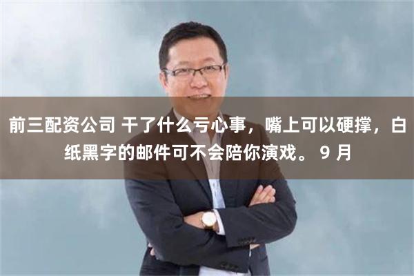 前三配资公司 干了什么亏心事，嘴上可以硬撑，白纸黑字的邮件可不会陪你演戏。 9 月