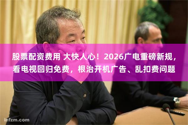 股票配资费用 大快人心！2026广电重磅新规，看电视回归免费，根治开机广告、乱扣费问题