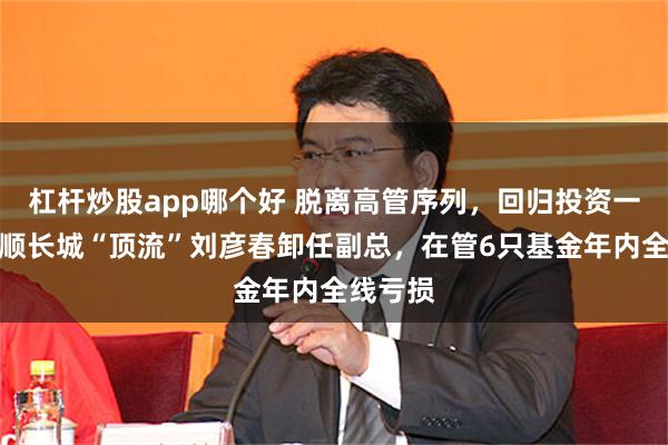杠杆炒股app哪个好 脱离高管序列，回归投资一线！景顺长城“顶流”刘彦春卸任副总，在管6只基金年内全线亏损