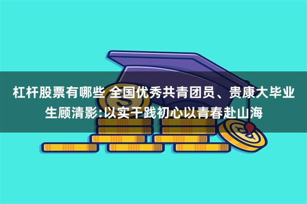 杠杆股票有哪些 全国优秀共青团员、贵康大毕业生顾清影:以实干践初心以青春赴山海
