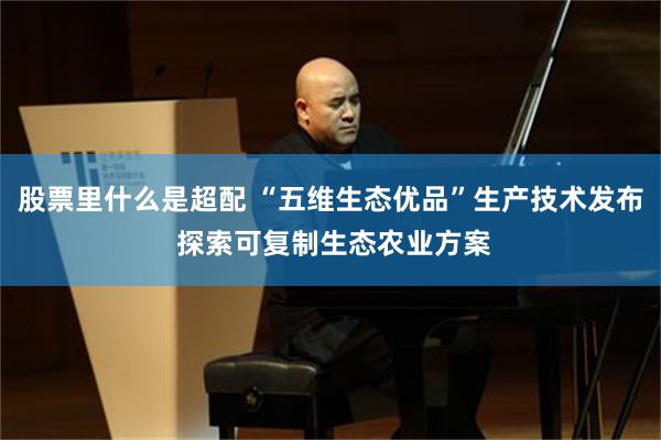 股票里什么是超配 “五维生态优品”生产技术发布 探索可复制生态农业方案