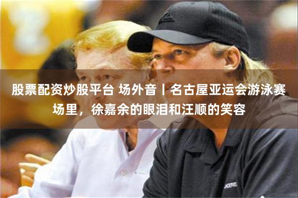 股票配资炒股平台 场外音丨名古屋亚运会游泳赛场里，徐嘉余的眼泪和汪顺的笑容